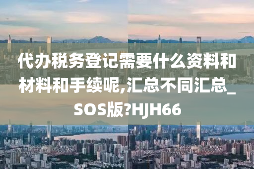 代办税务登记需要什么资料和材料和手续呢,汇总不同汇总_SOS版?HJH66