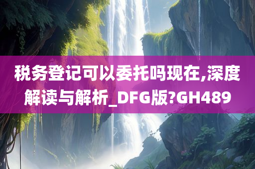 税务登记可以委托吗现在,深度解读与解析_DFG版?GH489