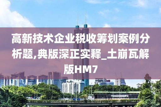 高新技术企业税收筹划案例分析题,典版深正实释_土崩瓦解版HM7