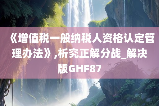 《增值税一般纳税人资格认定管理办法》,析究正解分战_解决版GHF87