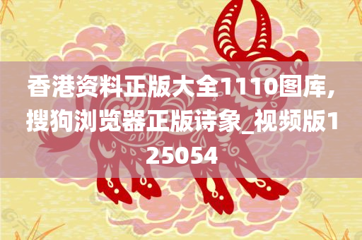 香港资料正版大全1110图库,搜狗浏览器正版诗象_视频版125054