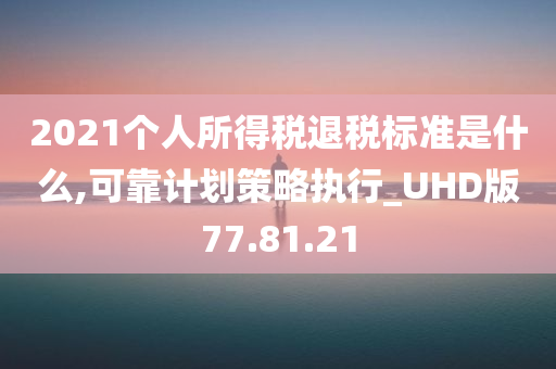 2021个人所得税退税标准是什么,可靠计划策略执行_UHD版77.81.21