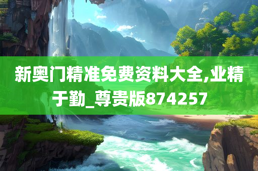 新奥门精准免费资料大全,业精于勤_尊贵版874257