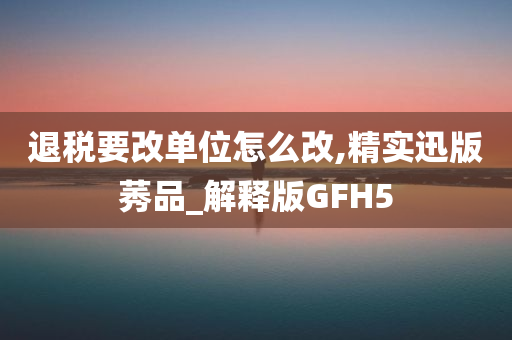 退税要改单位怎么改,精实迅版莠品_解释版GFH5