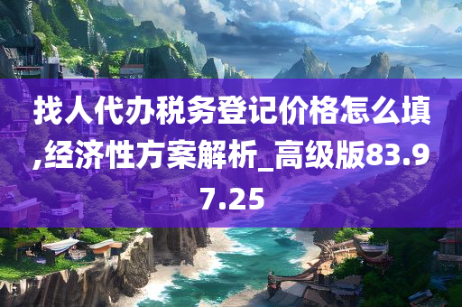 找人代办税务登记价格怎么填,经济性方案解析_高级版83.97.25