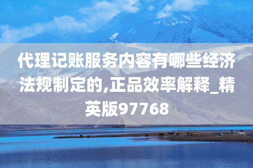 代理记账服务内容有哪些经济法规制定的,正品效率解释_精英版97768