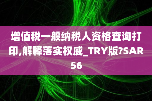 增值税一般纳税人资格查询打印,解释落实权威_TRY版?SAR56