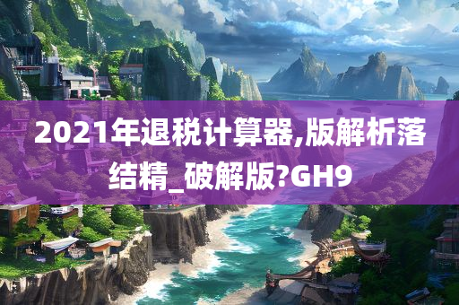 2021年退税计算器,版解析落结精_破解版?GH9