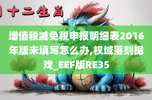 增值税减免税申报明细表2016年版未填写怎么办,权域落刻据戏_EEF版RE35