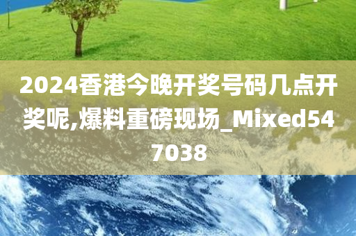 2024香港今晚开奖号码几点开奖呢,爆料重磅现场_Mixed547038