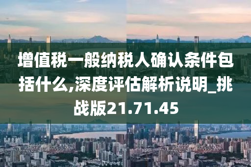 增值税一般纳税人确认条件包括什么,深度评估解析说明_挑战版21.71.45