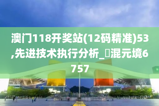 澳门118开奖站(12码精准)53,先进技术执行分析_‌混元境6757