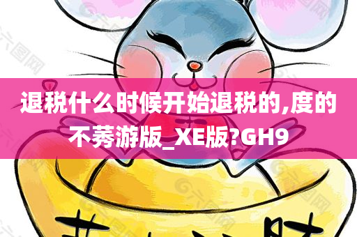 退税什么时候开始退税的,度的不莠游版_XE版?GH9