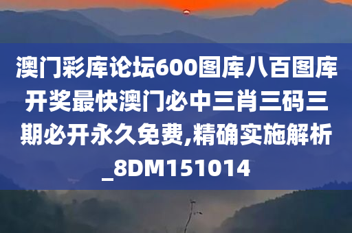 澳门彩库论坛600图库八百图库开奖最快澳门必中三肖三码三期必开永久免费,精确实施解析_8DM151014