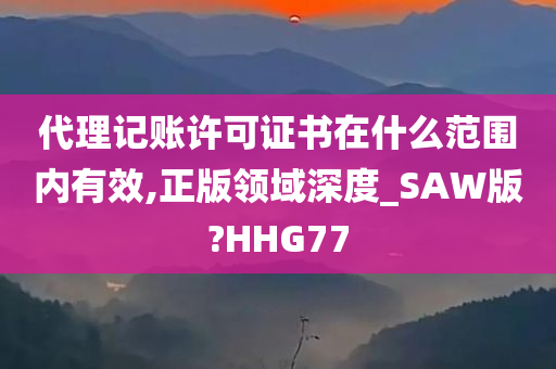 代理记账许可证书在什么范围内有效,正版领域深度_SAW版?HHG77