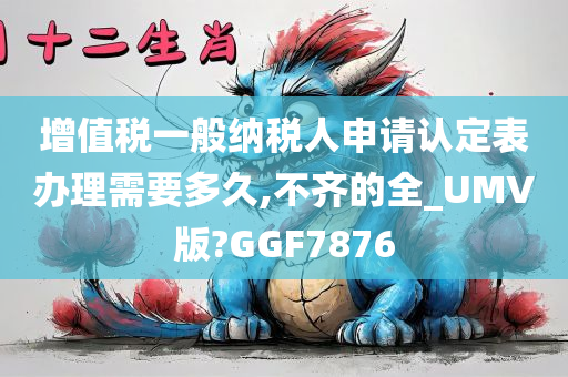 增值税一般纳税人申请认定表办理需要多久,不齐的全_UMV版?GGF7876