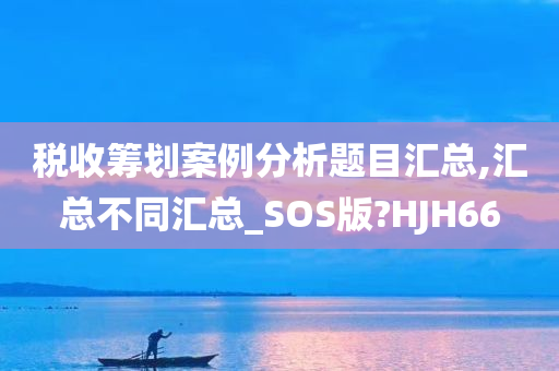 税收筹划案例分析题目汇总,汇总不同汇总_SOS版?HJH66