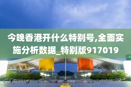 今晚香港开什么特别号,全面实施分析数据_特别版917019