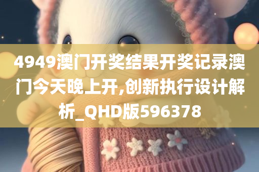 4949澳门开奖结果开奖记录澳门今天晚上开,创新执行设计解析_QHD版596378