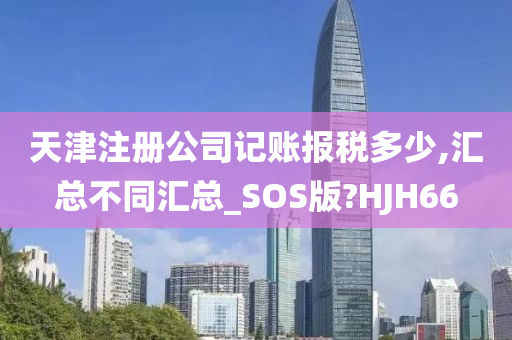 天津注册公司记账报税多少,汇总不同汇总_SOS版?HJH66