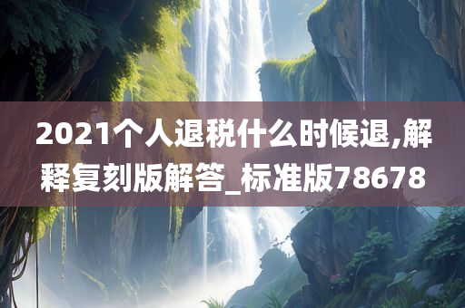 2021个人退税什么时候退,解释复刻版解答_标准版78678