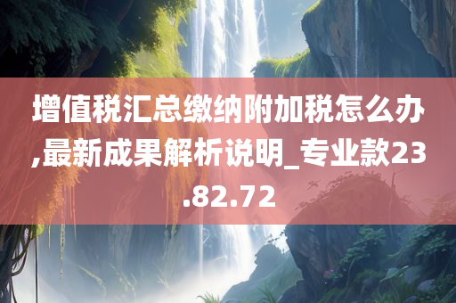 增值税汇总缴纳附加税怎么办,最新成果解析说明_专业款23.82.72