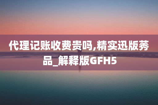 代理记账收费贵吗,精实迅版莠品_解释版GFH5