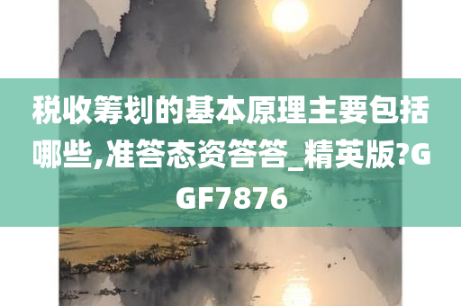 税收筹划的基本原理主要包括哪些,准答态资答答_精英版?GGF7876