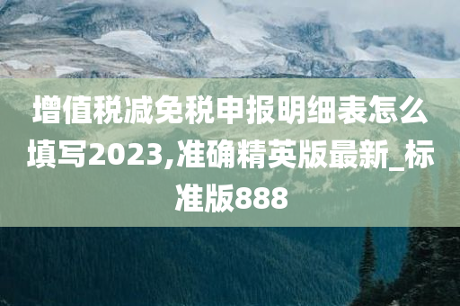 增值税减免税申报明细表怎么填写2023,准确精英版最新_标准版888