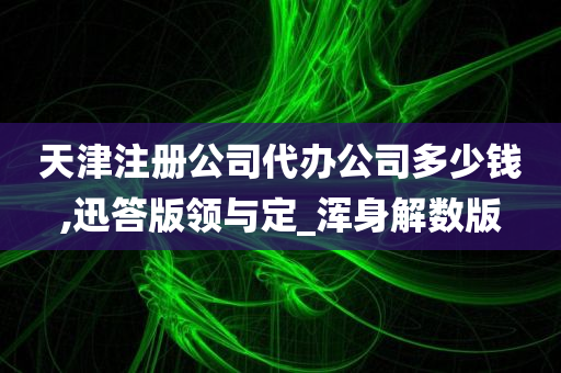 天津注册公司代办公司多少钱,迅答版领与定_浑身解数版