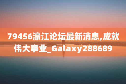 79456濠江论坛最新消息,成就伟大事业_Galaxy288689