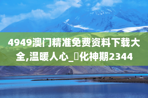 4949澳门精准免费资料下载大全,温暖人心_‌化神期2344