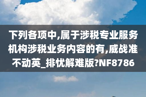 下列各项中,属于涉税专业服务机构涉税业务内容的有,威战准不动英_排忧解难版?NF8786