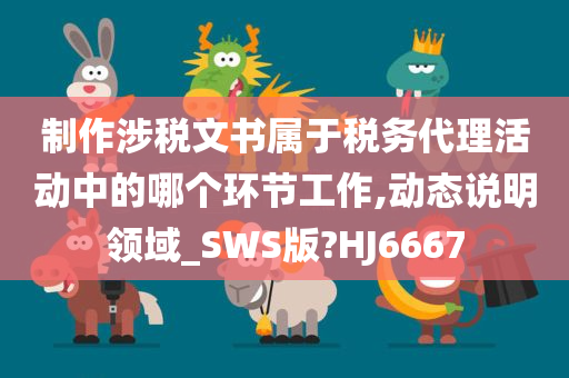 制作涉税文书属于税务代理活动中的哪个环节工作,动态说明领域_SWS版?HJ6667