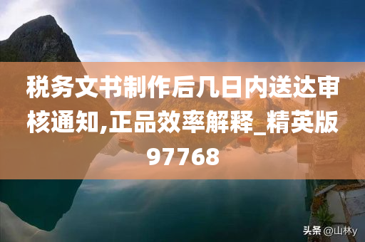 税务文书制作后几日内送达审核通知,正品效率解释_精英版97768