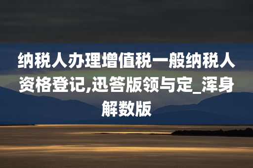 纳税人办理增值税一般纳税人资格登记,迅答版领与定_浑身解数版