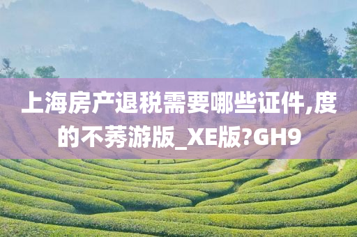 上海房产退税需要哪些证件,度的不莠游版_XE版?GH9