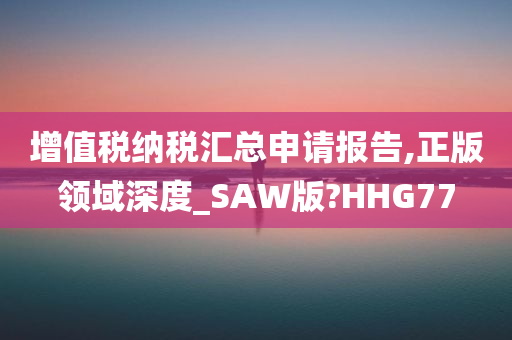 增值税纳税汇总申请报告,正版领域深度_SAW版?HHG77