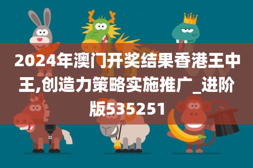 2024年澳门开奖结果香港王中王,创造力策略实施推广_进阶版535251