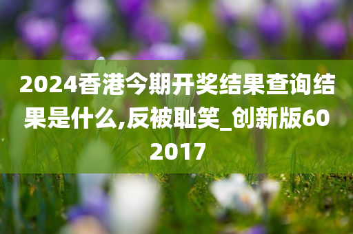 2024香港今期开奖结果查询结果是什么,反被耻笑_创新版602017