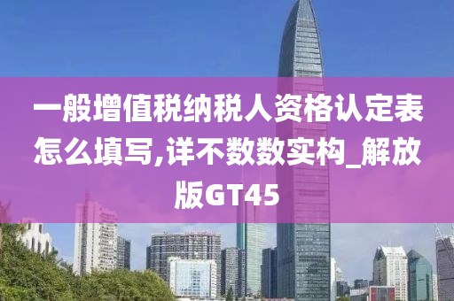 一般增值税纳税人资格认定表怎么填写,详不数数实构_解放版GT45