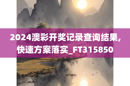 2024澳彩开奖记录查询结果,快速方案落实_FT315850