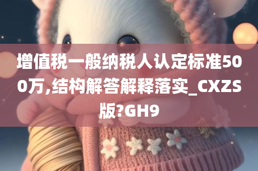 增值税一般纳税人认定标准500万,结构解答解释落实_CXZS版?GH9