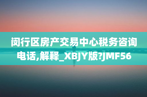 闵行区房产交易中心税务咨询电话,解释_XBJY版?JMF56