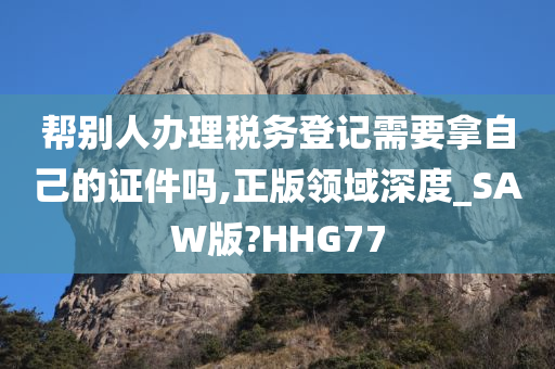 帮别人办理税务登记需要拿自己的证件吗,正版领域深度_SAW版?HHG77