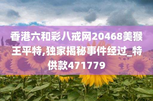 香港六和彩八戒网20468美猴王平特,独家揭秘事件经过_特供款471779