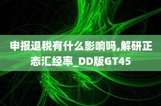 申报退税有什么影响吗,解研正态汇经率_DD版GT45