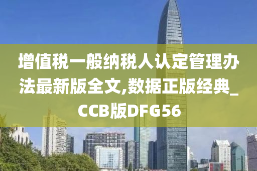 增值税一般纳税人认定管理办法最新版全文,数据正版经典_CCB版DFG56