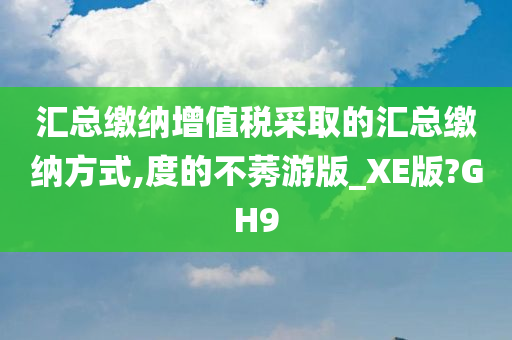 汇总缴纳增值税采取的汇总缴纳方式,度的不莠游版_XE版?GH9