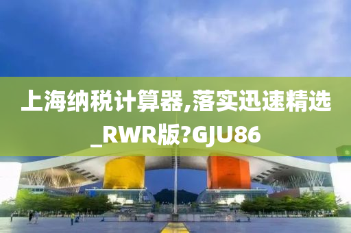 上海纳税计算器,落实迅速精选_RWR版?GJU86